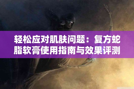 轻松应对肌肤问题：复方蛇脂软膏使用指南与效果评测