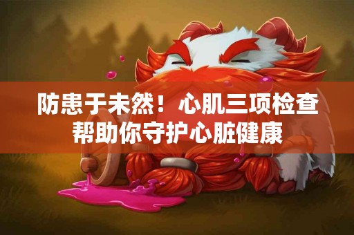 防患于未然！心肌三项检查帮助你守护心脏健康