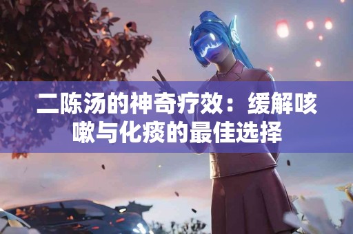 二陈汤的神奇疗效：缓解咳嗽与化痰的最佳选择