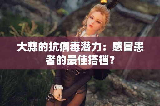 大蒜的抗病毒潜力：感冒患者的最佳搭档？