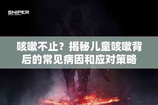 咳嗽不止？揭秘儿童咳嗽背后的常见病因和应对策略