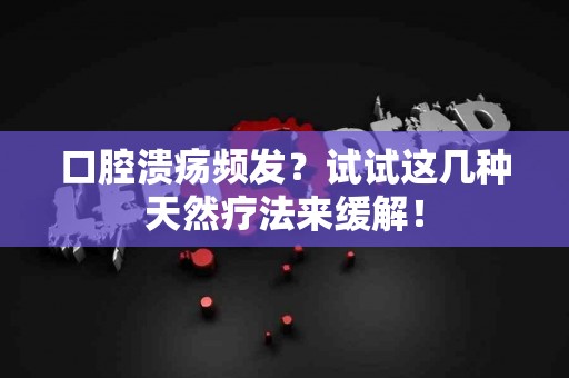 口腔溃疡频发？试试这几种天然疗法来缓解！