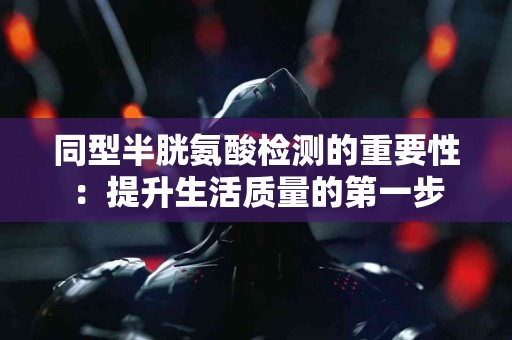 同型半胱氨酸检测的重要性：提升生活质量的第一步