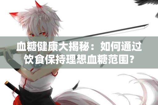 血糖健康大揭秘：如何通过饮食保持理想血糖范围？