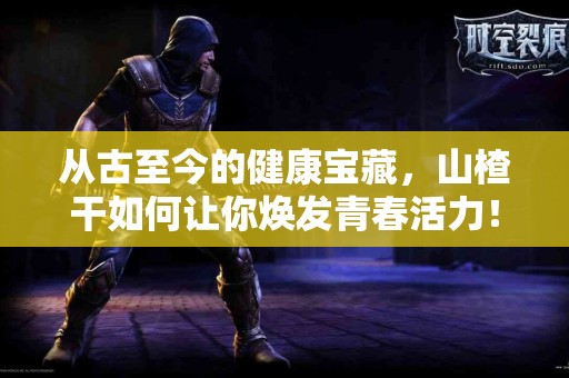 从古至今的健康宝藏，山楂干如何让你焕发青春活力！