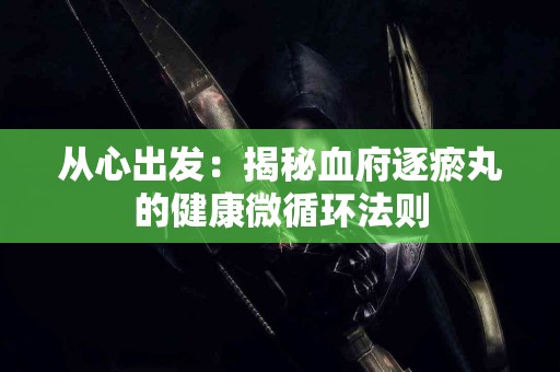 从心出发：揭秘血府逐瘀丸的健康微循环法则