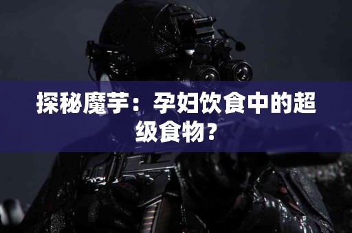 探秘魔芋：孕妇饮食中的超级食物？