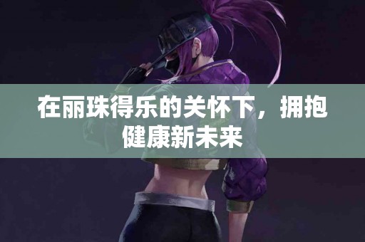 在丽珠得乐的关怀下，拥抱健康新未来