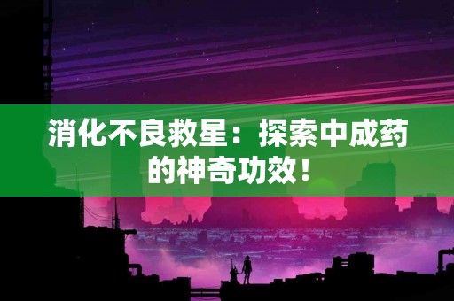 消化不良救星：探索中成药的神奇功效！