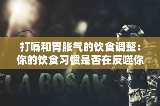 打嗝和胃胀气的饮食调整：你的饮食习惯是否在反噬你？