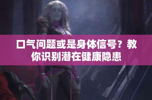 口气问题或是身体信号？教你识别潜在健康隐患