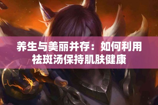 养生与美丽并存：如何利用祛斑汤保持肌肤健康