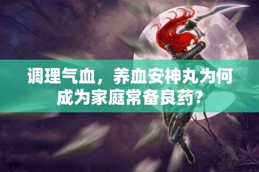 调理气血，养血安神丸为何成为家庭常备良药？