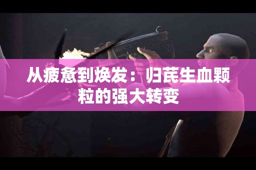 从疲惫到焕发：归芪生血颗粒的强大转变