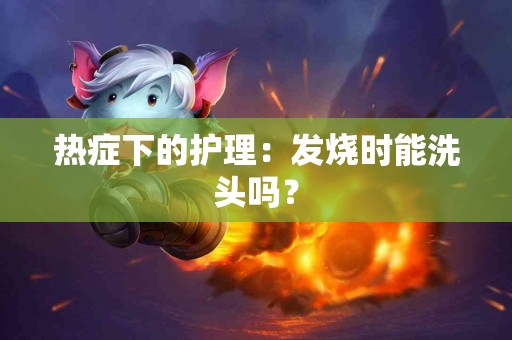 热症下的护理：发烧时能洗头吗？