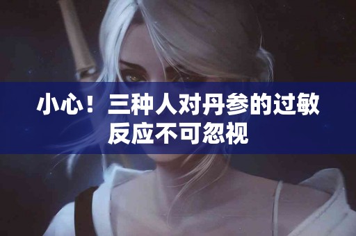 小心！三种人对丹参的过敏反应不可忽视