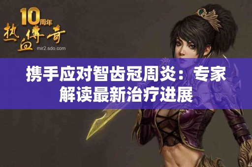 携手应对智齿冠周炎：专家解读最新治疗进展