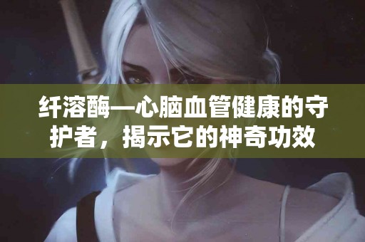 纤溶酶—心脑血管健康的守护者，揭示它的神奇功效