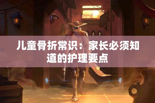 儿童骨折常识：家长必须知道的护理要点