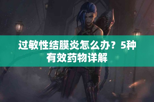 过敏性结膜炎怎么办？5种有效药物详解