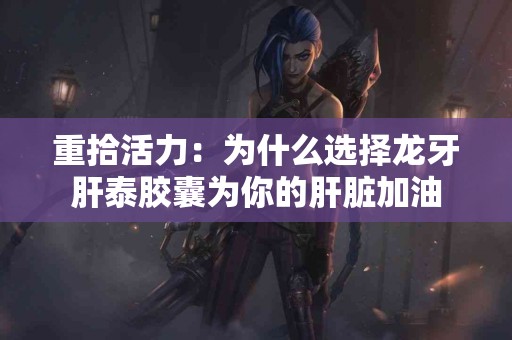 重拾活力：为什么选择龙牙肝泰胶囊为你的肝脏加油