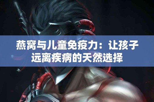 燕窝与儿童免疫力：让孩子远离疾病的天然选择