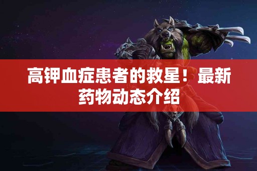 高钾血症患者的救星！最新药物动态介绍