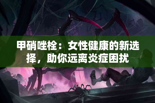 甲硝唑栓：女性健康的新选择，助你远离炎症困扰