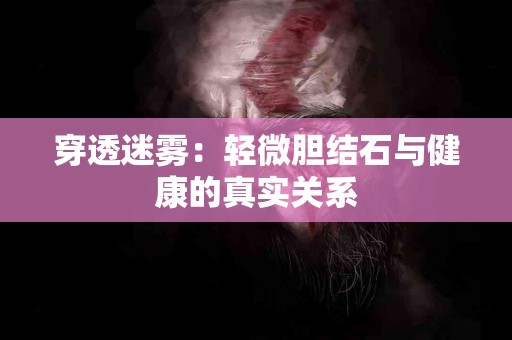 穿透迷雾：轻微胆结石与健康的真实关系