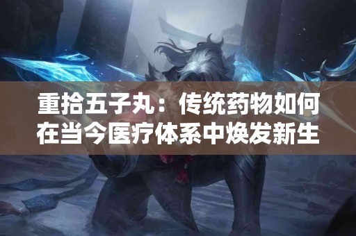 重拾五子丸：传统药物如何在当今医疗体系中焕发新生