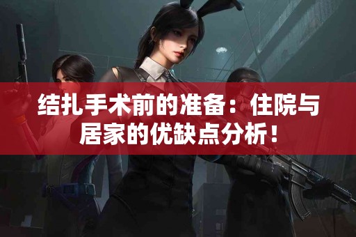 结扎手术前的准备：住院与居家的优缺点分析！