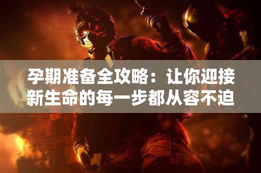 孕期准备全攻略：让你迎接新生命的每一步都从容不迫