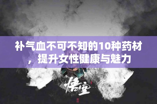 补气血不可不知的10种药材，提升女性健康与魅力