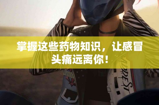 掌握这些药物知识，让感冒头痛远离你！