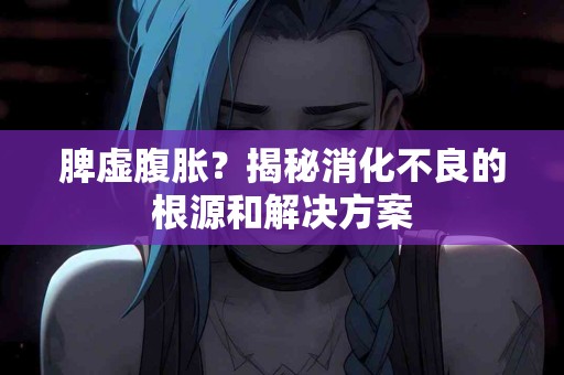 脾虚腹胀？揭秘消化不良的根源和解决方案