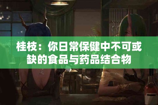 桂枝：你日常保健中不可或缺的食品与药品结合物