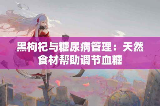 黑枸杞与糖尿病管理：天然食材帮助调节血糖