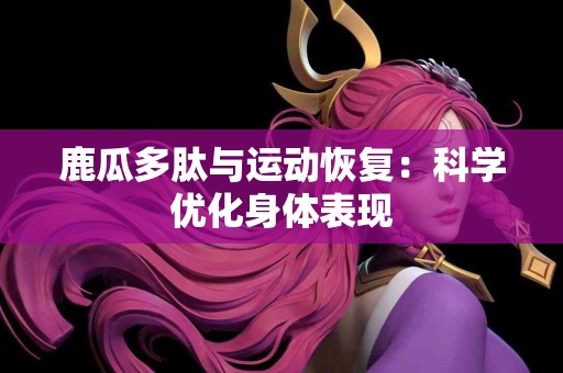 鹿瓜多肽与运动恢复：科学优化身体表现