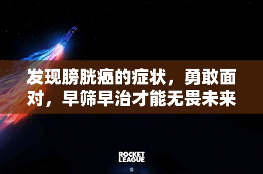发现膀胱癌的症状，勇敢面对，早筛早治才能无畏未来！