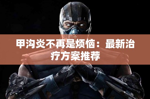 甲沟炎不再是烦恼：最新治疗方案推荐