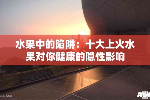 水果中的陷阱：十大上火水果对你健康的隐性影响