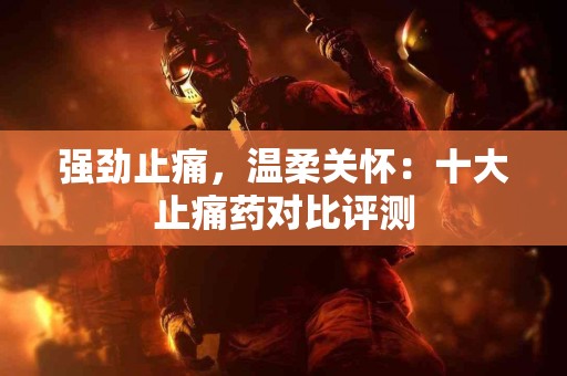 强劲止痛，温柔关怀：十大止痛药对比评测