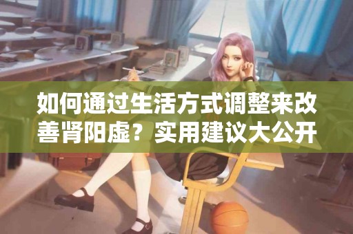 如何通过生活方式调整来改善肾阳虚？实用建议大公开