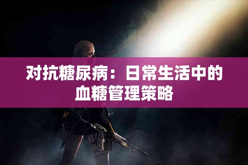 对抗糖尿病：日常生活中的血糖管理策略