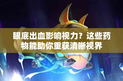 眼底出血影响视力？这些药物能助你重获清晰视界