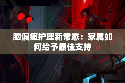 脑偏瘫护理新常态：家属如何给予最佳支持