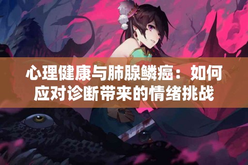 心理健康与肺腺鳞癌：如何应对诊断带来的情绪挑战