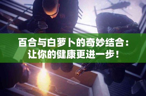 百合与白萝卜的奇妙结合：让你的健康更进一步！