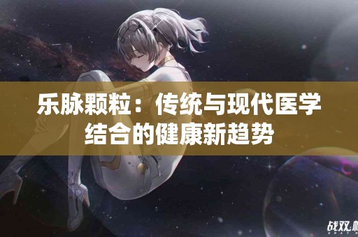 乐脉颗粒：传统与现代医学结合的健康新趋势