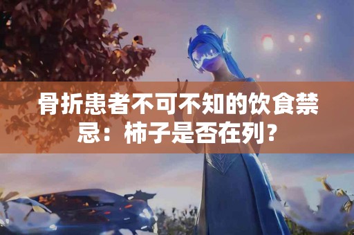 骨折患者不可不知的饮食禁忌：柿子是否在列？